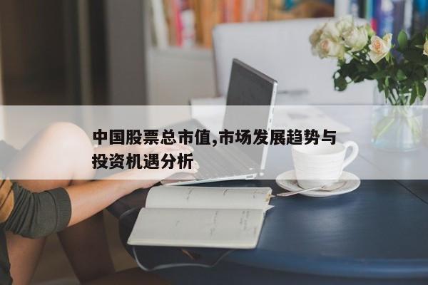 中国股票总市值,市场发展趋势与投资机遇分析